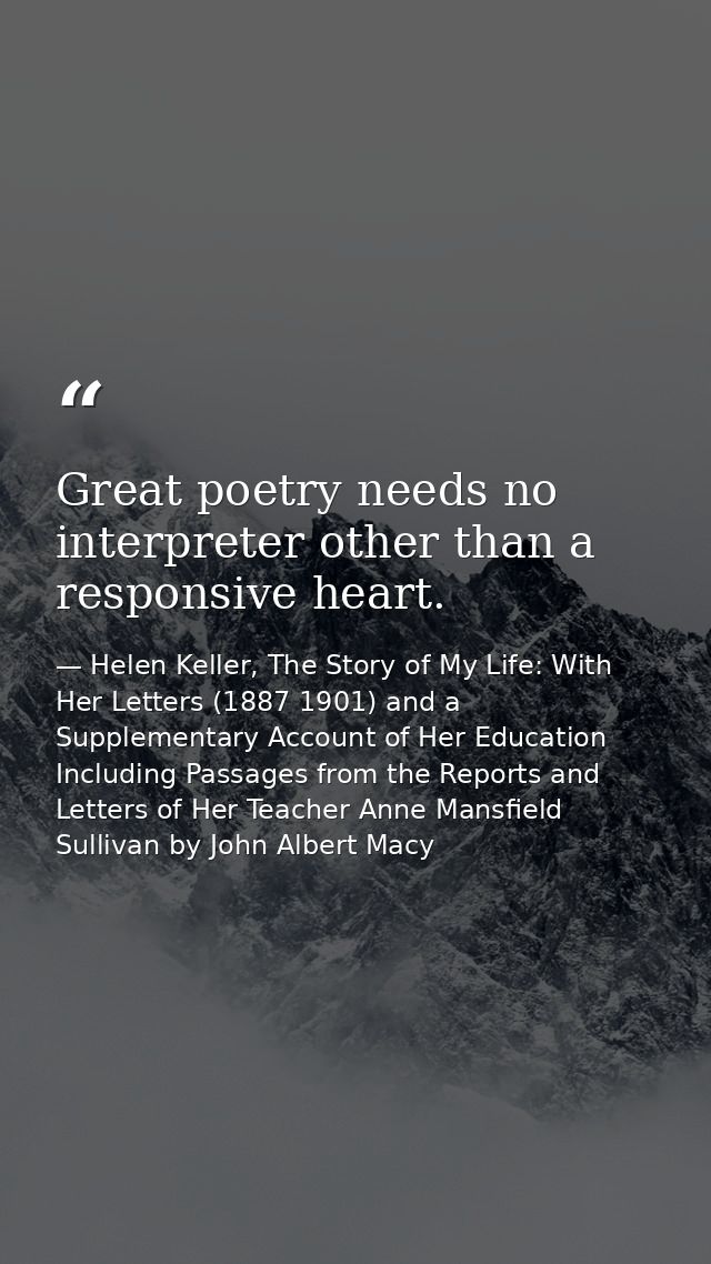 Great poetry needs no interpreter other than a responsive heart. — Helen Keller, The Story of My Life: With Her Letters (1887 1901) and a Supplementary Account of Her Education Including Passages from the Reports and Letters of Her Teacher Anne Mansfield Sullivan by John Albert Macy