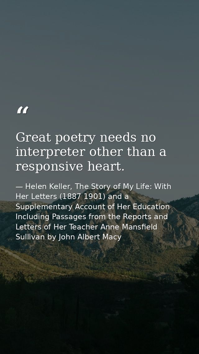 Great poetry needs no interpreter other than a responsive heart. — Helen Keller, The Story of My Life: With Her Letters (1887 1901) and a Supplementary Account of Her Education Including Passages from the Reports and Letters of Her Teacher Anne Mansfield Sullivan by John Albert Macy