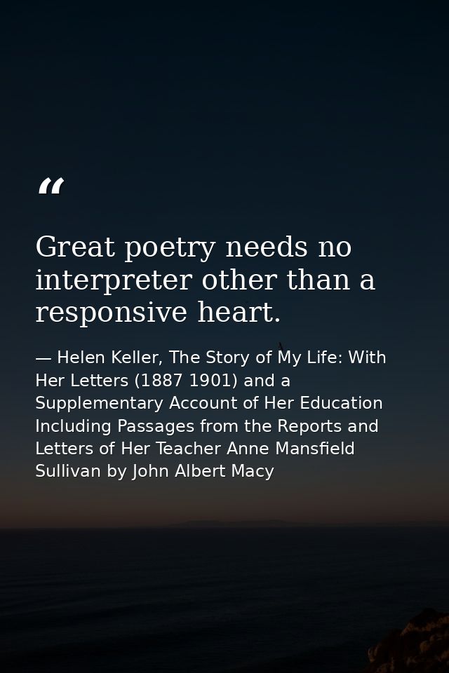 Great poetry needs no interpreter other than a responsive heart. — Helen Keller, The Story of My Life: With Her Letters (1887 1901) and a Supplementary Account of Her Education Including Passages from the Reports and Letters of Her Teacher Anne Mansfield Sullivan by John Albert Macy