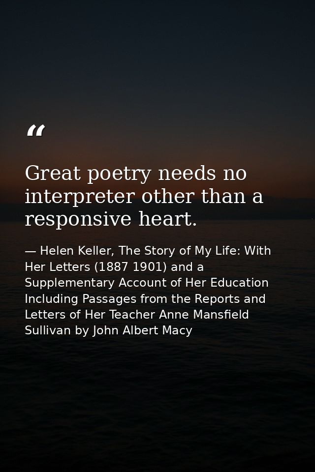 Great poetry needs no interpreter other than a responsive heart. — Helen Keller, The Story of My Life: With Her Letters (1887 1901) and a Supplementary Account of Her Education Including Passages from the Reports and Letters of Her Teacher Anne Mansfield Sullivan by John Albert Macy