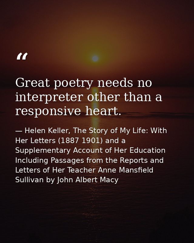 Great poetry needs no interpreter other than a responsive heart. — Helen Keller, The Story of My Life: With Her Letters (1887 1901) and a Supplementary Account of Her Education Including Passages from the Reports and Letters of Her Teacher Anne Mansfield Sullivan by John Albert Macy