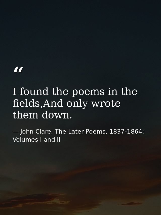 I found the poems in the fields,And only wrote them down. — John Clare, The Later Poems, 1837-1864: Volumes I and II