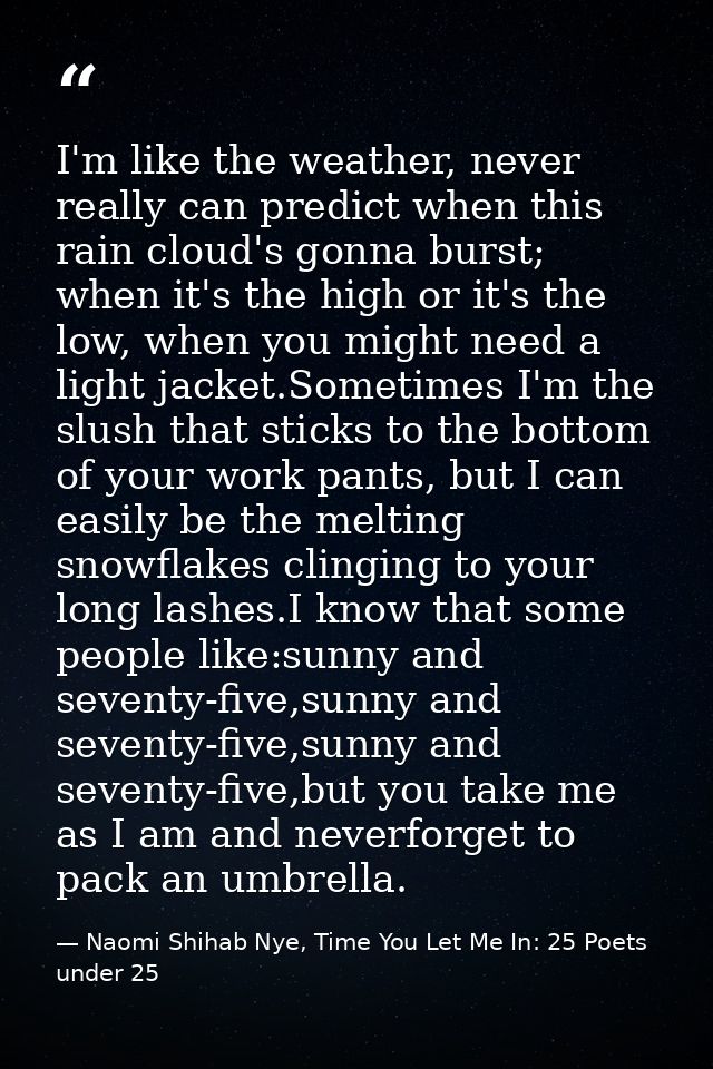 I'm like the weather, never really can predict when this rain cloud's gonna burst; when it's the high or it's the low, w — Naomi Shihab Nye, Time You Let Me In: 25 Poets under 25
