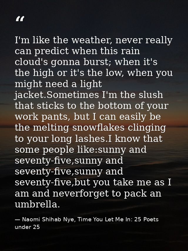 I'm like the weather, never really can predict when this rain cloud's gonna burst; when it's the high or it's the low, w — Naomi Shihab Nye, Time You Let Me In: 25 Poets under 25