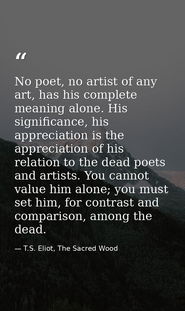 No poet, no artist of any art, has his complete meaning alone. His significance, his appreciation is the appreciation of — T.S. Eliot, The Sacred Wood