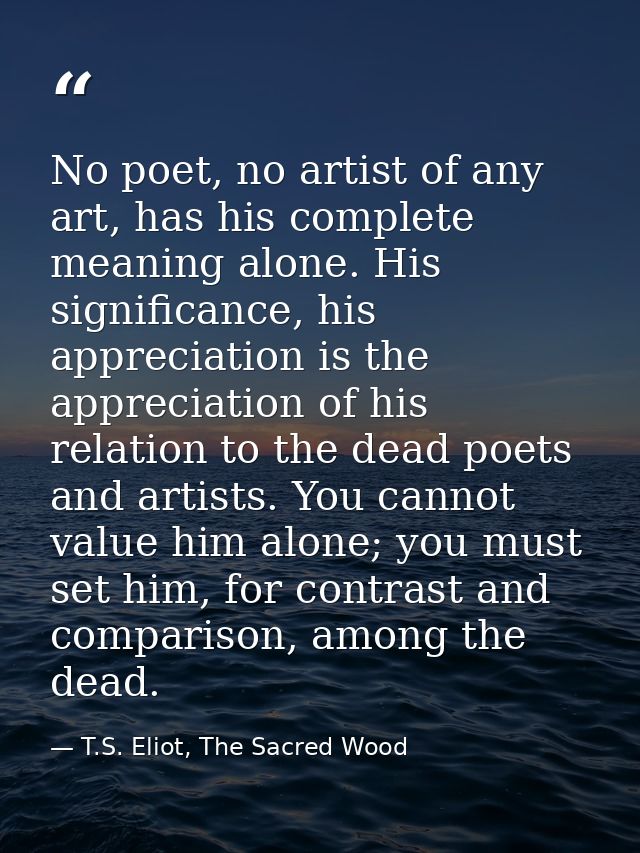 No poet, no artist of any art, has his complete meaning alone. His significance, his appreciation is the appreciation of — T.S. Eliot, The Sacred Wood