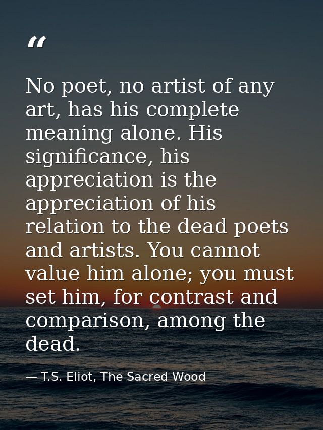 No poet, no artist of any art, has his complete meaning alone. His significance, his appreciation is the appreciation of — T.S. Eliot, The Sacred Wood