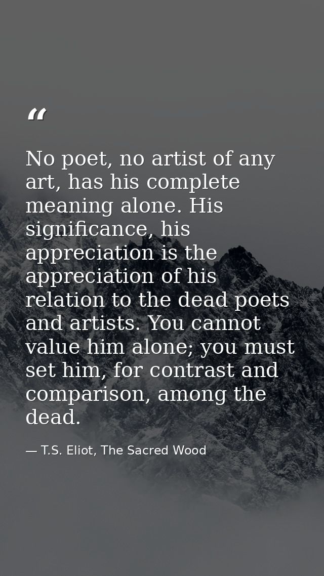 No poet, no artist of any art, has his complete meaning alone. His significance, his appreciation is the appreciation of — T.S. Eliot, The Sacred Wood