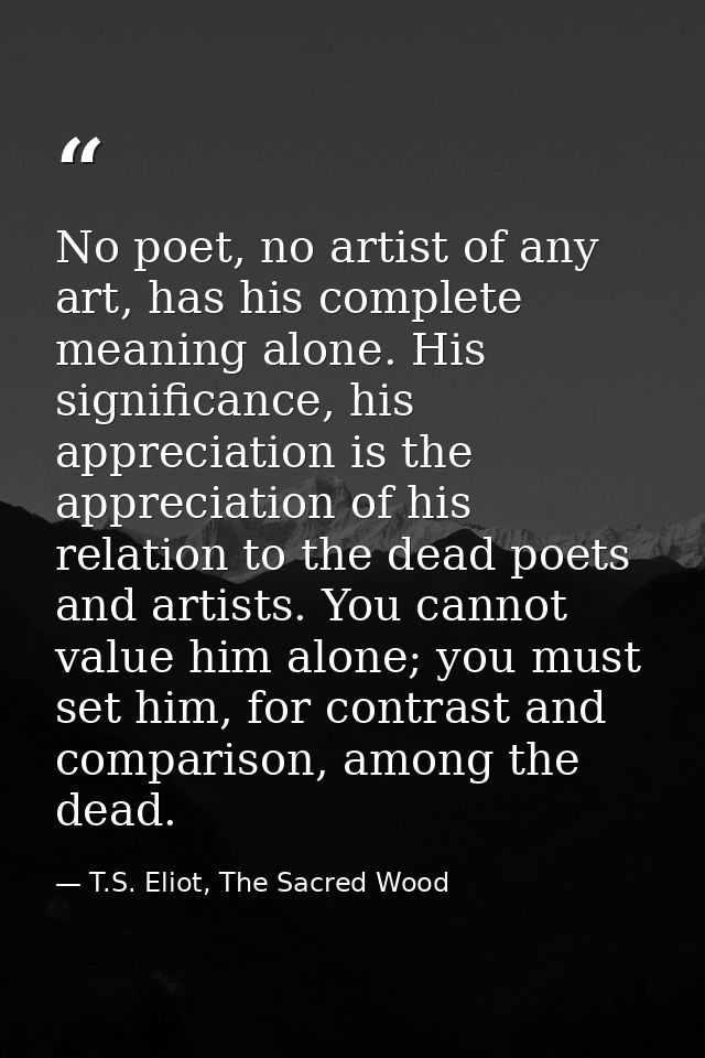 No poet, no artist of any art, has his complete meaning alone. His significance, his appreciation is the appreciation of — T.S. Eliot, The Sacred Wood