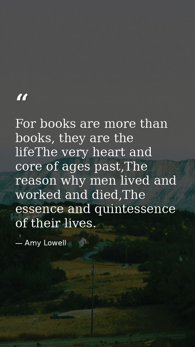 For books are more than books, they are the lifeThe very heart and core of ages past,The reason why men lived and worked — Amy Lowell
