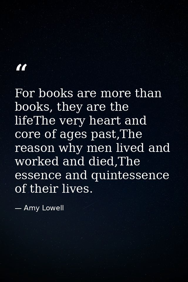 For books are more than books, they are the lifeThe very heart and core of ages past,The reason why men lived and worked — Amy Lowell