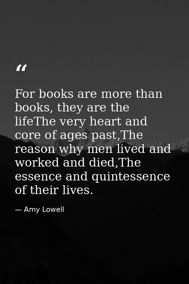 For books are more than books, they are the lifeThe very heart and core of ages past,The reason why men lived and worked — Amy Lowell