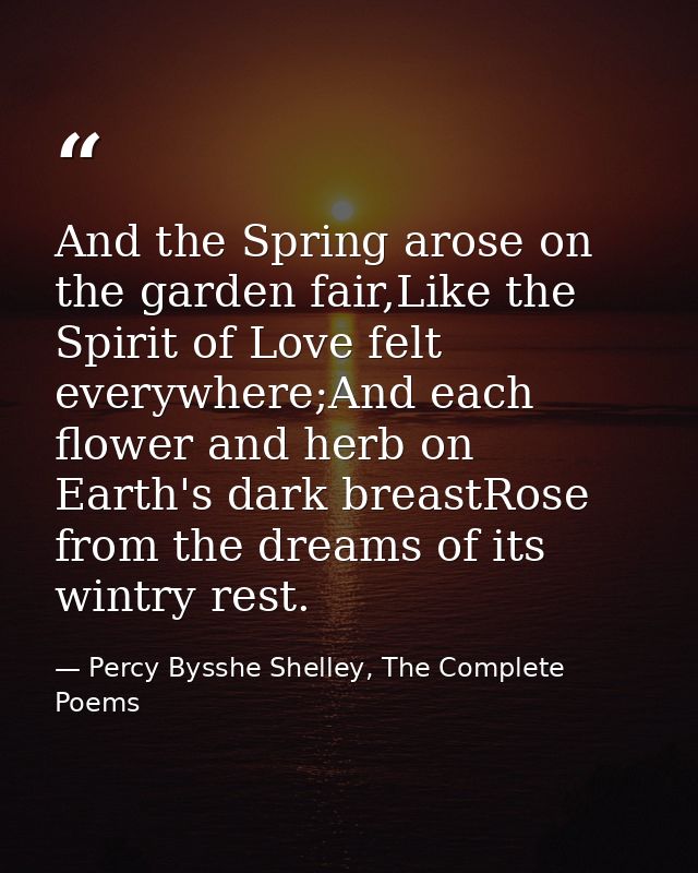 And the Spring arose on the garden fair,Like the Spirit of Love felt everywhere;And each flower and herb on Earth's dark — Percy Bysshe Shelley, The Complete Poems
