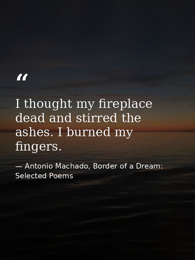 I thought my fireplace dead and stirred the ashes. I burned my fingers. — Antonio Machado, Border of a Dream: Selected Poems