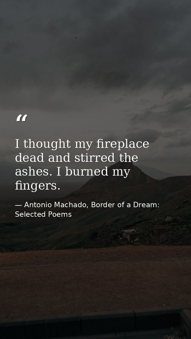 I thought my fireplace dead and stirred the ashes. I burned my fingers. — Antonio Machado, Border of a Dream: Selected Poems