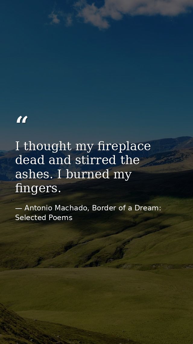 I thought my fireplace dead and stirred the ashes. I burned my fingers. — Antonio Machado, Border of a Dream: Selected Poems