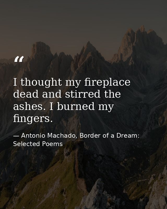 I thought my fireplace dead and stirred the ashes. I burned my fingers. — Antonio Machado, Border of a Dream: Selected Poems
