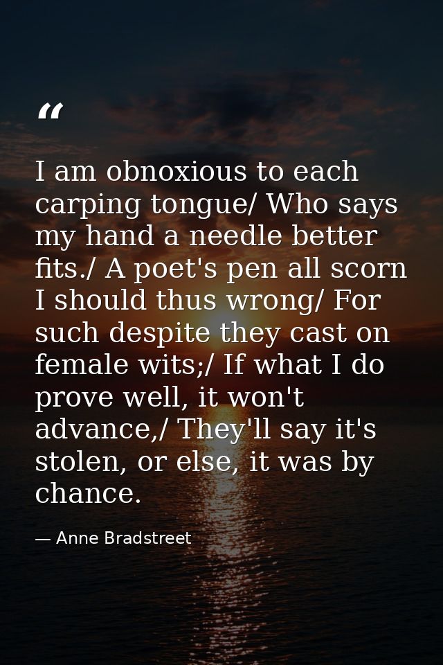I am obnoxious to each carping tongue/ Who says my hand a needle better fits./ A poet's pen all scorn I should thus wron — Anne Bradstreet