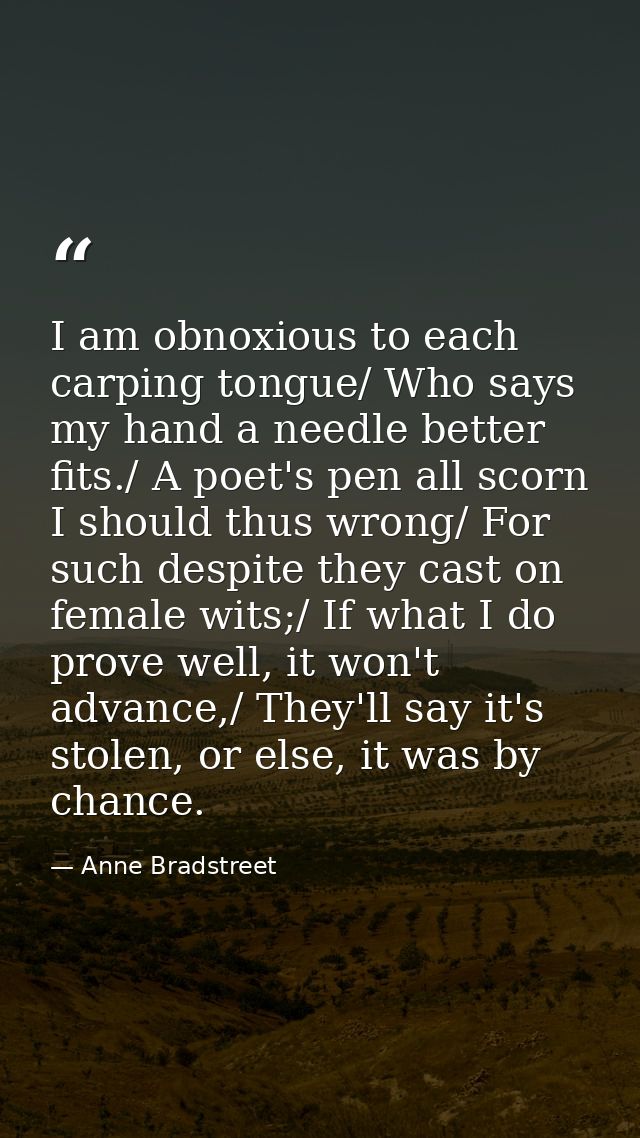 I am obnoxious to each carping tongue/ Who says my hand a needle better fits./ A poet's pen all scorn I should thus wron — Anne Bradstreet