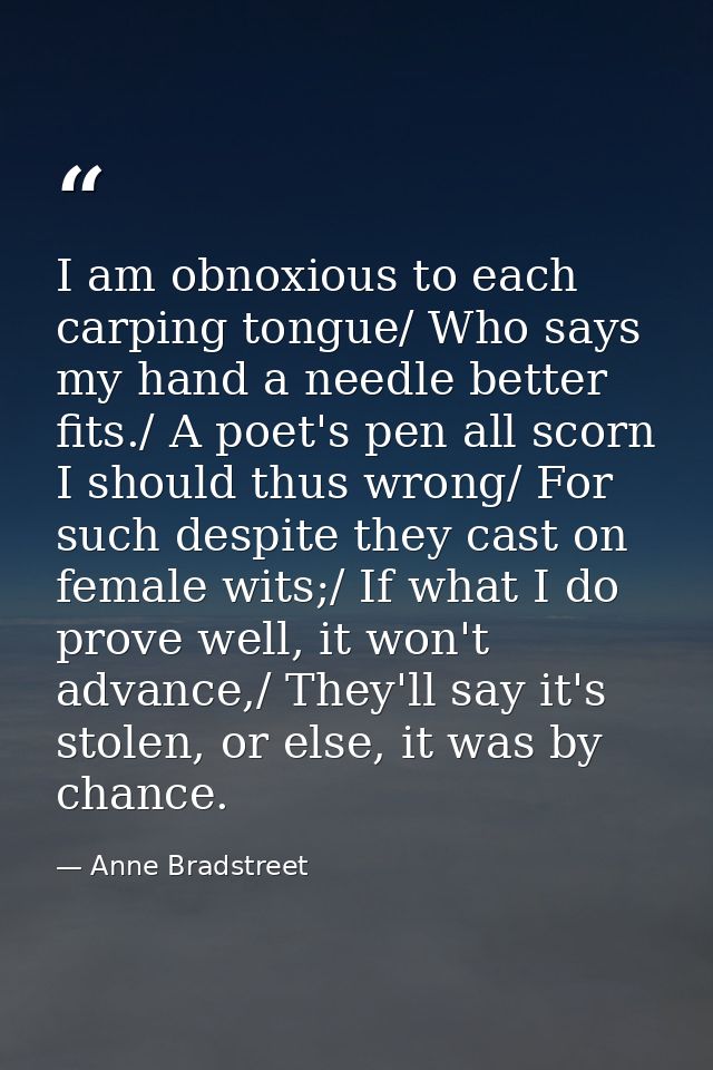 I am obnoxious to each carping tongue/ Who says my hand a needle better fits./ A poet's pen all scorn I should thus wron — Anne Bradstreet