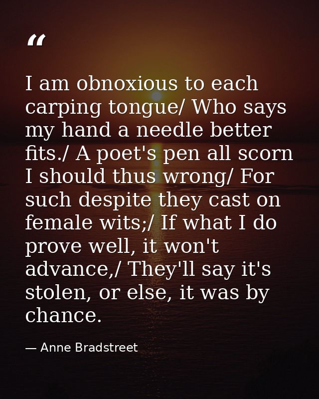 I am obnoxious to each carping tongue/ Who says my hand a needle better fits./ A poet's pen all scorn I should thus wron — Anne Bradstreet