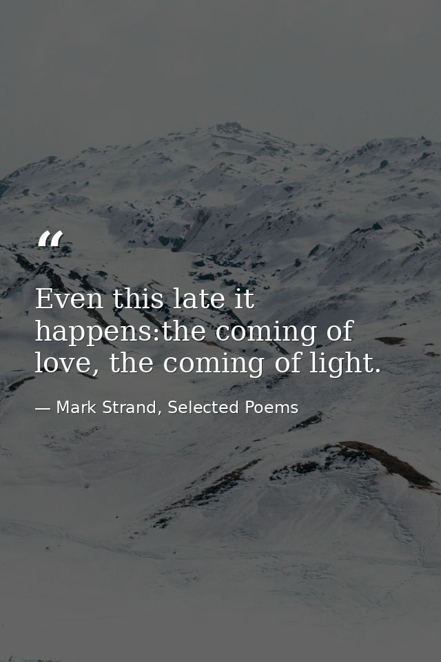 Even this late it happens:the coming of love, the coming of light. — Mark Strand, Selected Poems