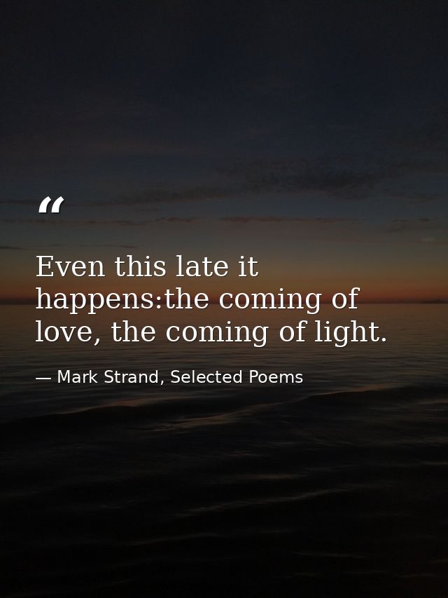 Even this late it happens:the coming of love, the coming of light. — Mark Strand, Selected Poems