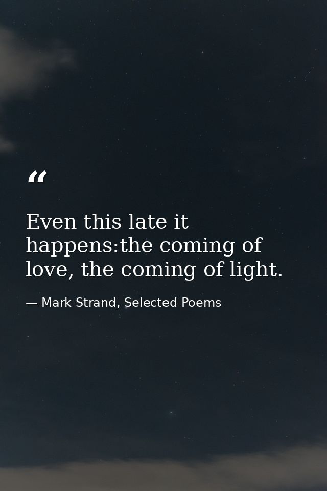 Even this late it happens:the coming of love, the coming of light. — Mark Strand, Selected Poems