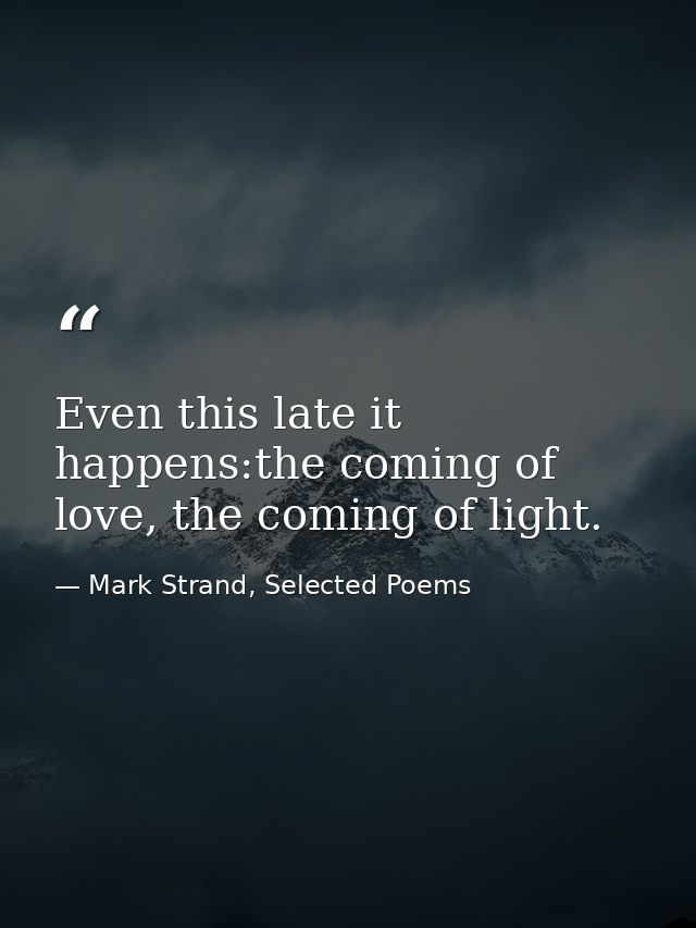 Even this late it happens:the coming of love, the coming of light. — Mark Strand, Selected Poems