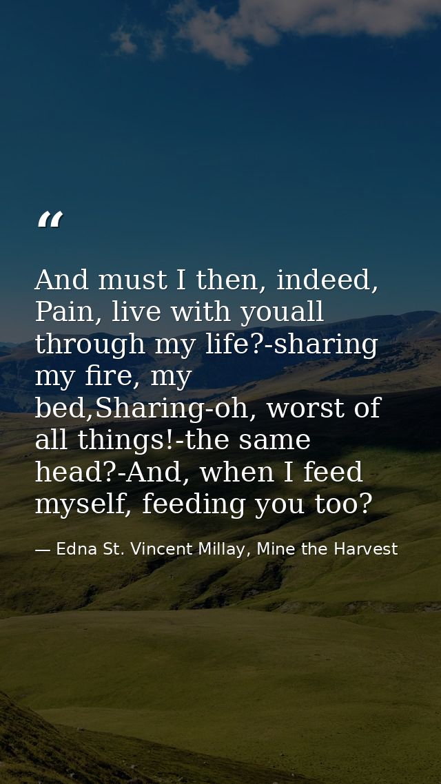 And must I then, indeed, Pain, live with youall through my life?-sharing my fire, my bed,Sharing-oh, worst of all things — Edna St. Vincent Millay, Mine the Harvest