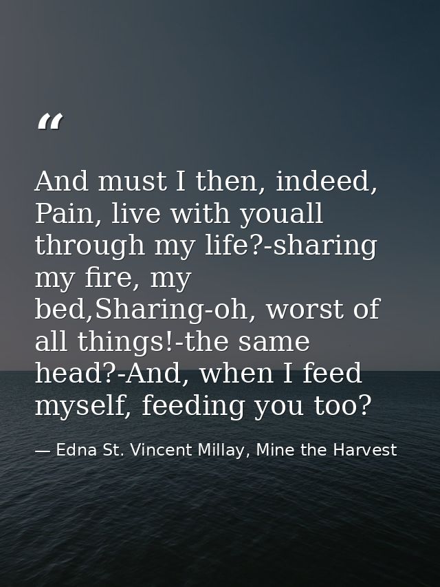 And must I then, indeed, Pain, live with youall through my life?-sharing my fire, my bed,Sharing-oh, worst of all things — Edna St. Vincent Millay, Mine the Harvest