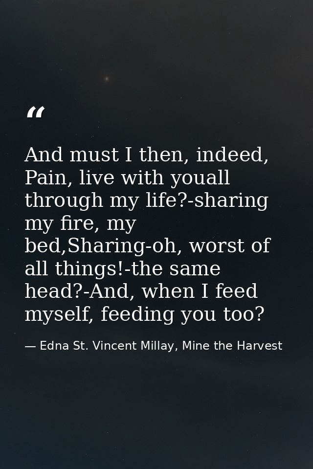 And must I then, indeed, Pain, live with youall through my life?-sharing my fire, my bed,Sharing-oh, worst of all things — Edna St. Vincent Millay, Mine the Harvest