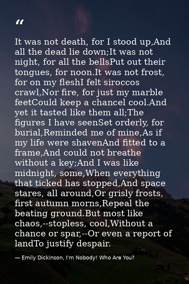 It was not death, for I stood up,And all the dead lie down;It was not night, for all the bellsPut out their tongues, for — Emily Dickinson, I'm Nobody! Who Are You?