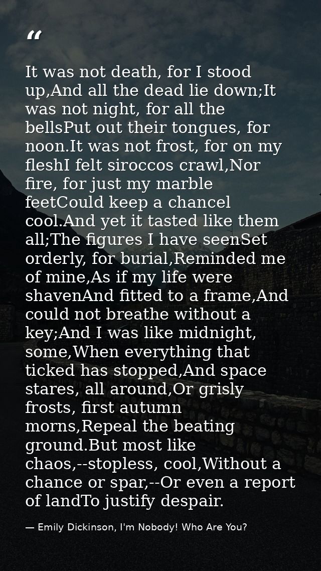 It was not death, for I stood up,And all the dead lie down;It was not night, for all the bellsPut out their tongues, for — Emily Dickinson, I'm Nobody! Who Are You?