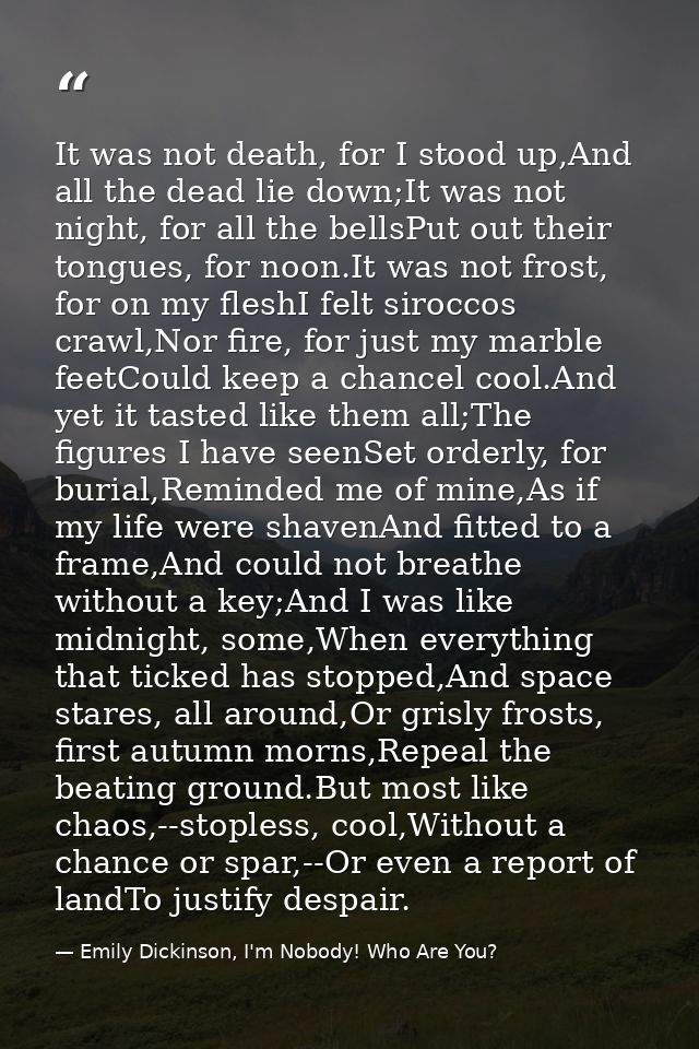 It was not death, for I stood up,And all the dead lie down;It was not night, for all the bellsPut out their tongues, for — Emily Dickinson, I'm Nobody! Who Are You?