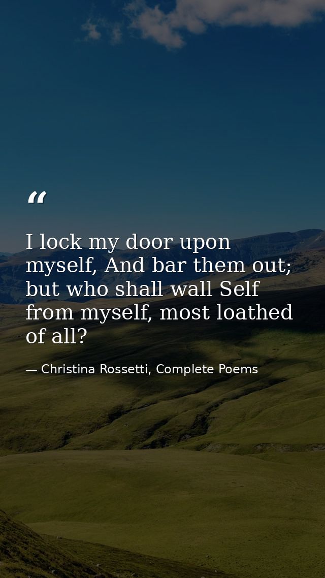 I lock my door upon myself, And bar them out; but who shall wall Self from myself, most loathed of all? — Christina Rossetti, Complete Poems