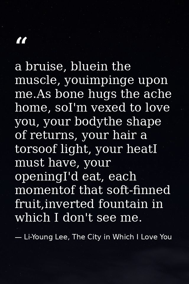 a bruise, bluein the muscle, youimpinge upon me.As bone hugs the ache home, soI'm vexed to love you, your bodythe shape  — Li-Young Lee, The City in Which I Love You