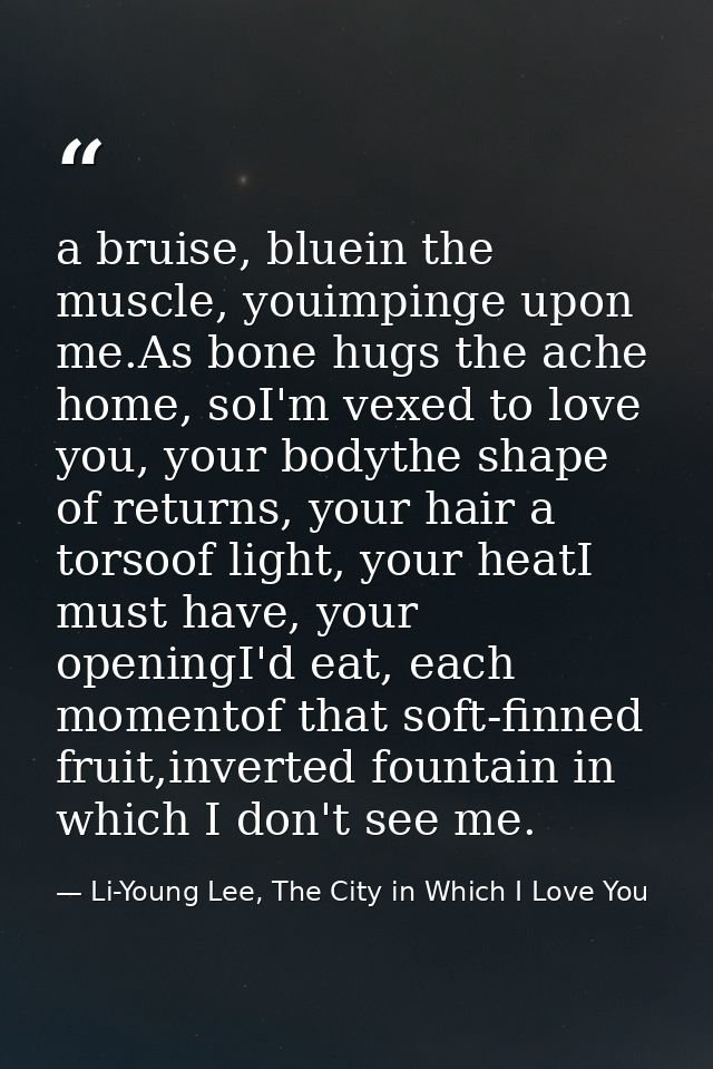 a bruise, bluein the muscle, youimpinge upon me.As bone hugs the ache home, soI'm vexed to love you, your bodythe shape  — Li-Young Lee, The City in Which I Love You
