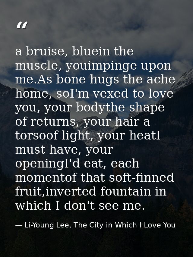 a bruise, bluein the muscle, youimpinge upon me.As bone hugs the ache home, soI'm vexed to love you, your bodythe shape  — Li-Young Lee, The City in Which I Love You
