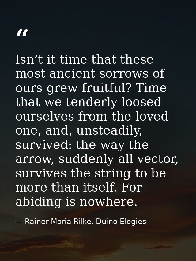 Isn’t it time that these most ancient sorrows of ours grew fruitful? Time that we tenderly loosed ourselves from the lov — Rainer Maria Rilke, Duino Elegies