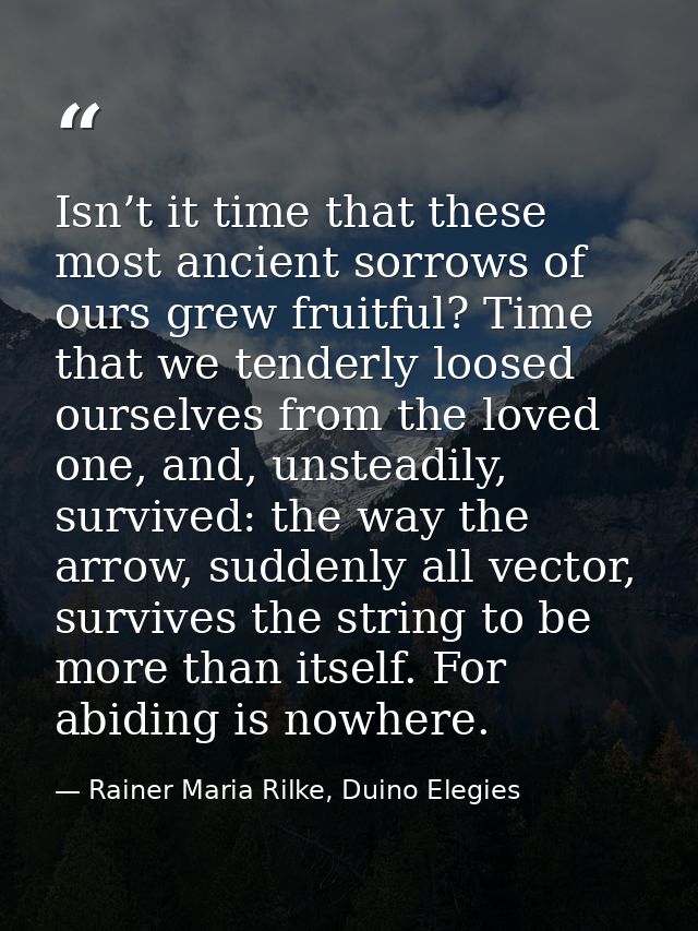 Isn’t it time that these most ancient sorrows of ours grew fruitful? Time that we tenderly loosed ourselves from the lov — Rainer Maria Rilke, Duino Elegies
