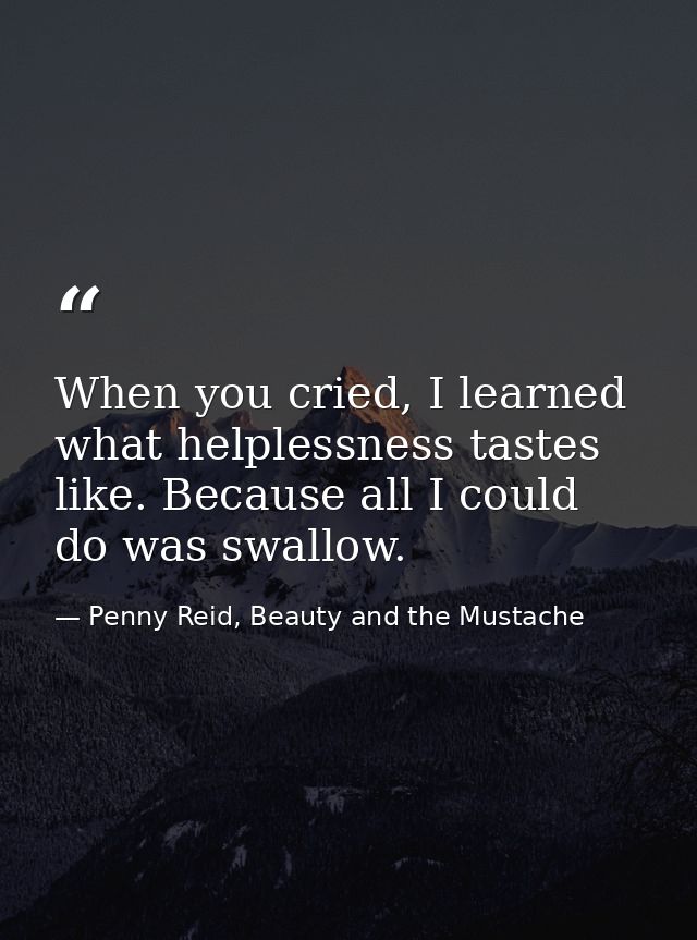 When you cried, I learned what helplessness tastes like. Because all I could do was swallow. — Penny Reid, Beauty and the Mustache