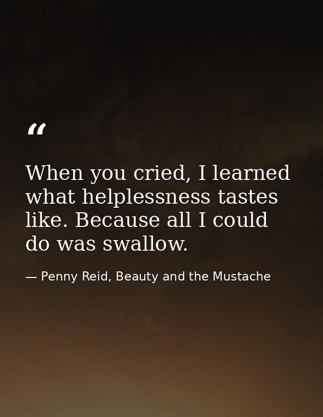 When you cried, I learned what helplessness tastes like. Because all I could do was swallow. — Penny Reid, Beauty and the Mustache
