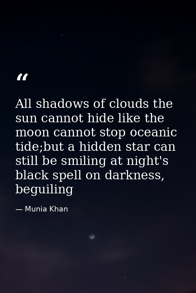All shadows of clouds the sun cannot hide like the moon cannot stop oceanic tide;but a hidden star can still be smiling  — Munia Khan
