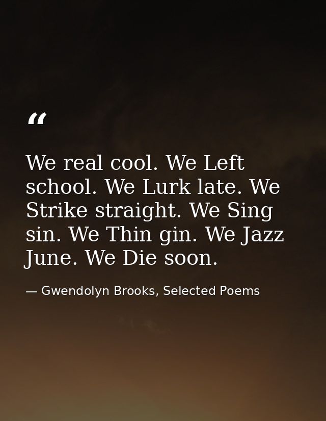 We real cool. We Left school. We Lurk late. We Strike straight. We Sing sin. We Thin gin. We Jazz June. We Die soon. — Gwendolyn Brooks, Selected Poems