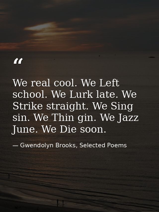 We real cool. We Left school. We Lurk late. We Strike straight. We Sing sin. We Thin gin. We Jazz June. We Die soon. — Gwendolyn Brooks, Selected Poems