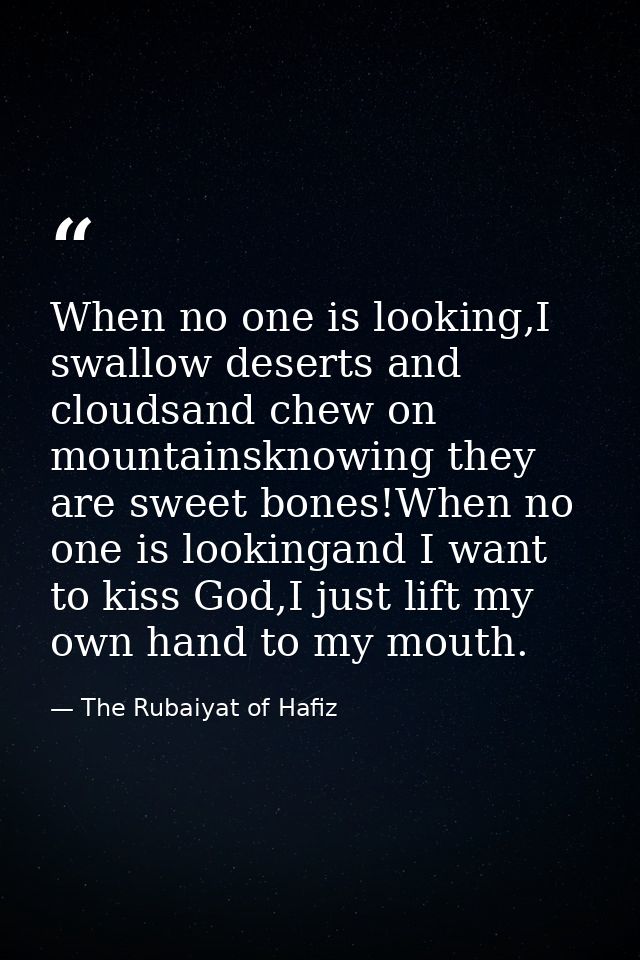 When no one is looking,I swallow deserts and cloudsand chew on mountainsknowing they are sweet bones!When no one is look — The Rubaiyat of Hafiz