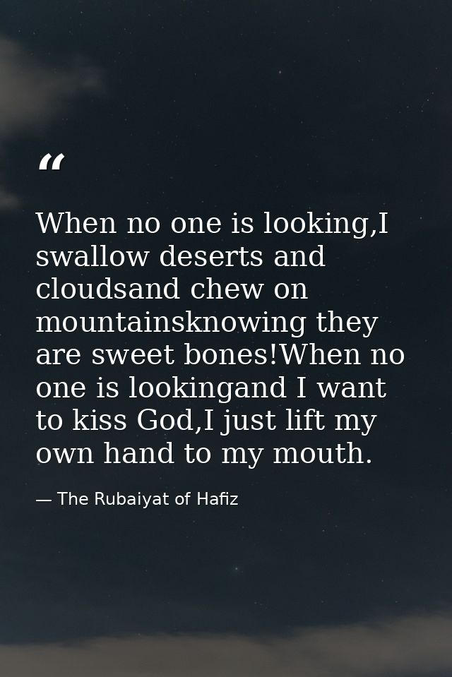 When no one is looking,I swallow deserts and cloudsand chew on mountainsknowing they are sweet bones!When no one is look — The Rubaiyat of Hafiz