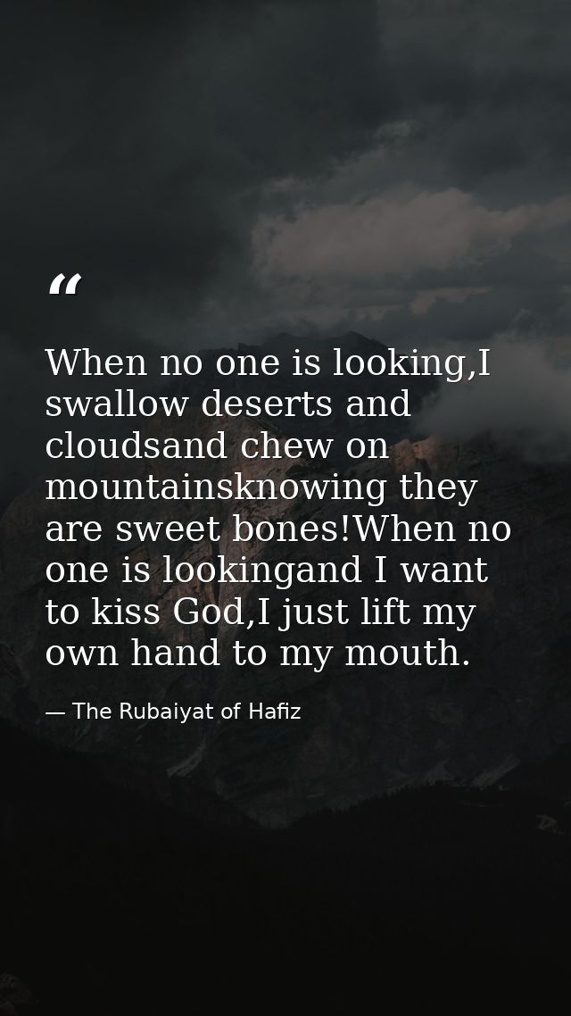 When no one is looking,I swallow deserts and cloudsand chew on mountainsknowing they are sweet bones!When no one is look — The Rubaiyat of Hafiz