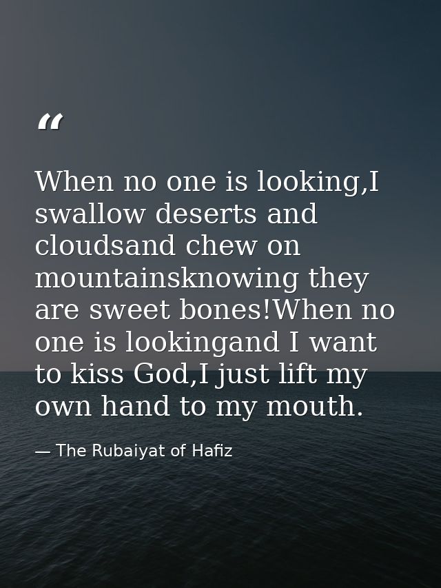 When no one is looking,I swallow deserts and cloudsand chew on mountainsknowing they are sweet bones!When no one is look — The Rubaiyat of Hafiz